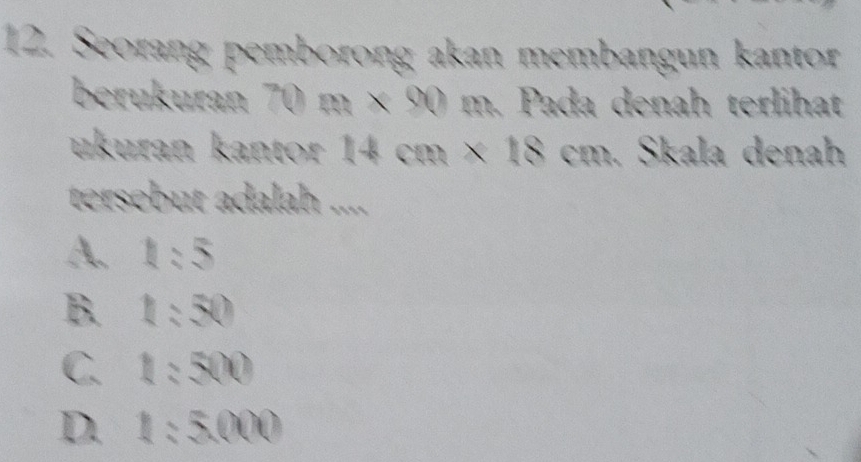 Seorang pemborong akan membangun kantor
berukuran 70m* 90 m. Pada denah terlihat
ukuran kantor 1 Acn * 18cm. Skala denah
tersebut adalah ....
A. 1:5
B. 1:50
C. 1:500
D. 1:5000