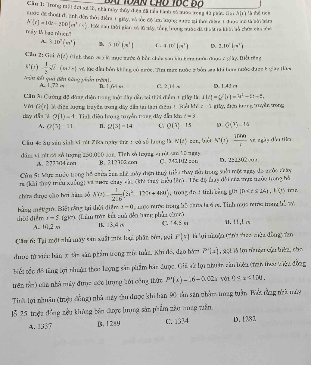 BAi TOàN CHỗ Tốc đổ
Câu 1: Trong một đợt xả lũ, nhà máy thủy điện đã tiển hành xả nước trong 40 phút. Gọi h(t) là thể tích
nước đã thoát đi tỉnh đến thời điểm 1 giây, và tốc độ lưu lượng nước tại thời điểm 1 được mô tả bởi hàm
h'(t)=10t+500(m^3/s). Hỏi sau thời gian xả lũ này, tổng lượng nước đã thoát ra khỏi hồ chứa của nhà
máy là bao nhiêu?
A. 3.10^7(m^3) B. 5.10^7(m^3) C. 4.10^7(m^3) D. 2.10^7(m^3)
Câu 2: Gọi h(t) (tính theo m) là mực nước ở bồn chứa sau khi bơm nước được t giây. Biết rằng
h'(t)= 1/5 sqrt[3](t) m/s) ) và lúc đầu bồn không có nước. Tìm mực nước ở bồn sau khi bơm nước được 6 giây (làm
tròn kết quả đến hàng phần trăm).
A. 1,72 m B. 1,64 m C. 2,14 m D. 1,43 m
Câu 3: Cường độ dòng điện trong một dây dẫn tại thời điểm # giây là: I(t)=Q'(t)=3t^2-6t+5,
Với Q(t) là điện lượng truyền trong dây dẫn tại thời điểm 1 . Biết khi t=1 giây, điện lượng truyền trong
dây dẫn là Q(1)=4. Tính điện lượng truyền trong dây dẫn khi t=3.
A. Q(3)=11. B. Q(3)=14 C. Q(3)=15 D. Q(3)=16
Câu 4: Sự sản sinh vi rút Zika ngày thứ t có số lượng là N(t) con, biết N'(t)= 1000/t  và ngày đầu tiên
đám vi rút có số lượng 250.000 con. Tính số lượng vi rút sau 10 ngày.
A. 272304 con B. 212302 con C. 242102 con D. 252302 con.
Câu 5: Mực nước trong hồ chửa của nhà máy điện thuỷ triều thay đổi trong suốt một ngày do nước chảy
ra (khi thuỷ triều xuống) và nước chảy vào (khi thuỷ triều lên) . Tốc độ thay đổi của mực nước trong hồ
chứa được cho bởi hàm số h'(t)= 1/216 (5t^2-120t+480) , trong đó t tính bằng giờ (0≤ t≤ 24),h'(t) tính
bằng mét/giờ. Biết rằng tại thời điểm t=0 , mực nước trong hồ chứa là 6 m. Tính mực nước trong hồ tại
thời điểm t=5 (giờ). (Làm tròn kết quả đến hàng phần chục)
A. 10,2 m B. 13,4 m C. 14,5 m
D. 11,1 m
Câu 6: Tại một nhà máy sản xuất một loại phân bón, gọi P(x) là lợi nhuận (tính theo triệu đồng) thu
được từ việc bán x tấn sản phẩm trong một tuần. Khi đó, đạo hàm P'(x) , gọi là lợi nhuận cận biên, cho
biết tốc độ tăng lợi nhuận theo lượng sản phẩm bán được. Giả sử lợi nhuận cận biên (tính theo triệu đồng
trên tấn) của nhà máy được ước lượng bởi công thức P'(x)=16-0,02x với 0≤ x≤ 100.
Tính lợi nhuận (triệu đồng) nhà máy thu được khi bán 90 tấn sản phẩm trong tuần. Biết rằng nhà máy
lỗ 25 triệu đồng nếu không bán được lượng sản phẩm nào trong tuần.
A. 1337 B. 1289 C. 1334 D. 1282