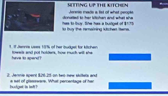 SETTING UP THE KITCHEN M 
Jennie made a list of what people 
donated to her kitchen and what she 
has to buy. She has a budget of $175
to buy the remaining kitchen items. 
1. If Jennie uses 15% of her budgel for kitchen 
towels and pot holders, how much will she 
have to spend? 
2. Jennie spent $26.25 on two new skillets and 
a set of glassware. What percentage of her 
budget is left?