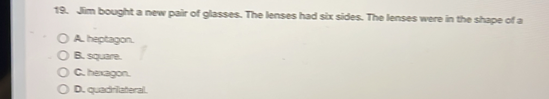 Jim bought a new pair of glasses. The lenses had six sides. The lenses were in the shape of a
A. heptagon.
B. square.
C. hexagon.
D. quadrilateral.