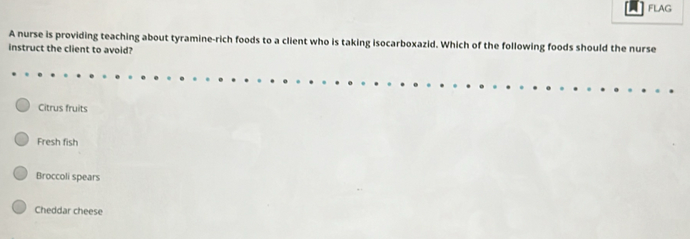 FLAG
A nurse is providing teaching about tyramine-rich foods to a client who is taking isocarboxazid. Which of the following foods should the nurse
instruct the client to avoid?
Citrus fruits
Fresh fish
Broccoli spears
Cheddar cheese