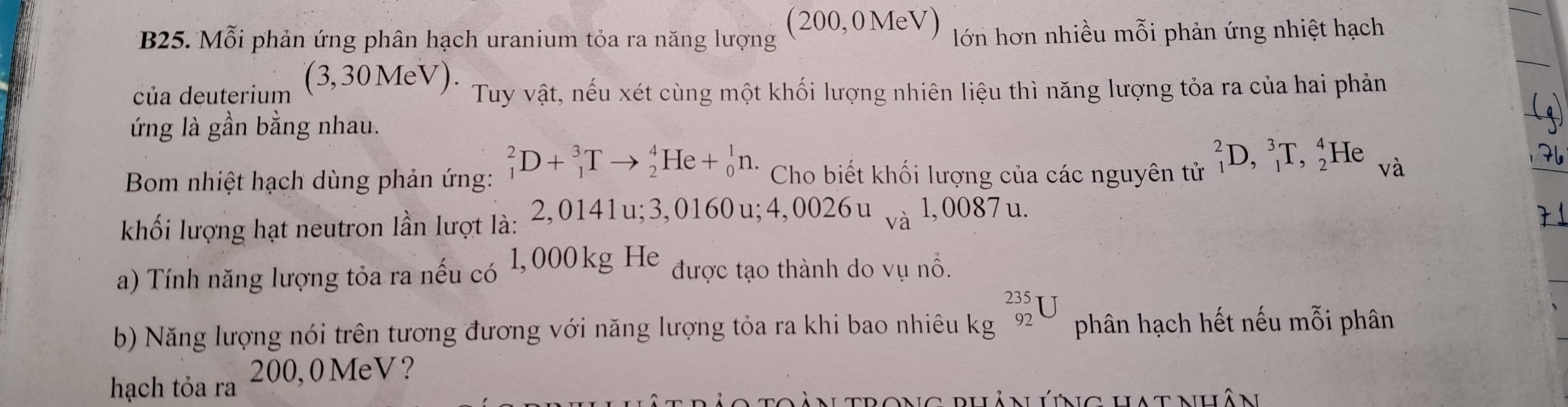 B25. Mỗi phản ứng phân hạch uranium tỏa ra năng lượng (200,0MeV) lớn hơn nhiều mỗi phản ứng nhiệt hạch 
của deuterium 3, 30 MeV ) . 
Tuy vật, nếu xét cùng một khối lượng nhiên liệu thì năng lượng tỏa ra của hai phản 
ứng là gần bằng nhau. 
Bom nhiệt hạch dùng phản ứng: _1^(2D+_1^3Tto _2^4He+_0^1n. Cho biết khối lượng của các nguyên tử _1^2D,_1^3T,_2^4He Vdot a)
khối lượng hạt neutron lần lượt là: . 2, 0141u; 3, 01 60u; 4, 0026u_va1,0087u
a) Tính năng lượng tỏa ra nếu có 1, 000 kg He được tạo thành do vụ nổ. 
b) Năng lượng nói trên tương đương với năng lượng tỏa ra khi bao nhiêu kg _(92)^(235)U phân hạch hết nếu mỗi phân 
hạch tỏa ra 200,0 MeV? 
nrong buânlúng uhatnuân