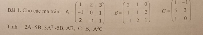 Cho các ma trận: A=beginpmatrix 1&2&3 -1&0&1 2&-1&1endpmatrix B=beginpmatrix 2&1&0 1&1&2 -1&2&1endpmatrix C=beginpmatrix 1&-1 5&3 1&0endpmatrix
Tính 2A+5B, 3A^T-5B, ,AB, C^TB, A^2C