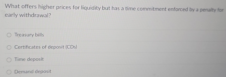 What offers higher prices for liquidity but has a time commitment enforced by a penalty for
early withdrawal?
Treasury bills
Certificates of deposit (CDs)
Time deposit
Demand deposit