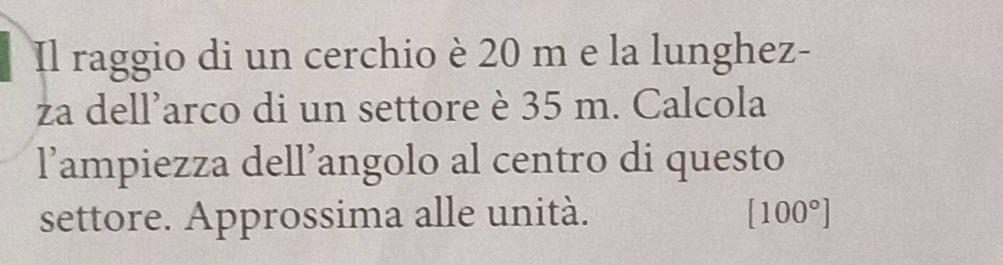 Il raggio di un cerchio è 20 m e la lunghez- 
za dell’arco di un settore è 35 m. Calcola 
l’ampiezza dell’angolo al centro di questo 
settore. Approssima alle unità. [100°]