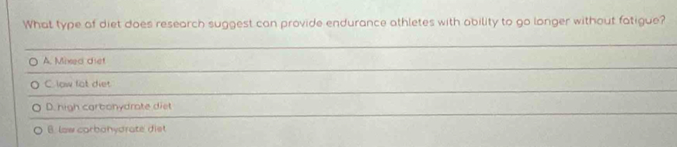 What type of diet does research suggest can provide endurance athletes with ability to go longer without fatigue?
A. Mixed diet
C. low fot diet
D. high carbonydrate diet
B. law carbanydrate diet