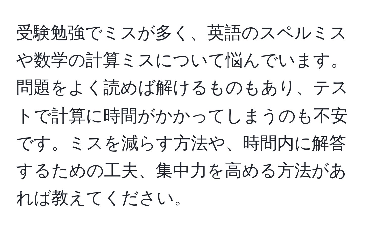 受験勉強でミスが多く、英語のスペルミスや数学の計算ミスについて悩んでいます。問題をよく読めば解けるものもあり、テストで計算に時間がかかってしまうのも不安です。ミスを減らす方法や、時間内に解答するための工夫、集中力を高める方法があれば教えてください。