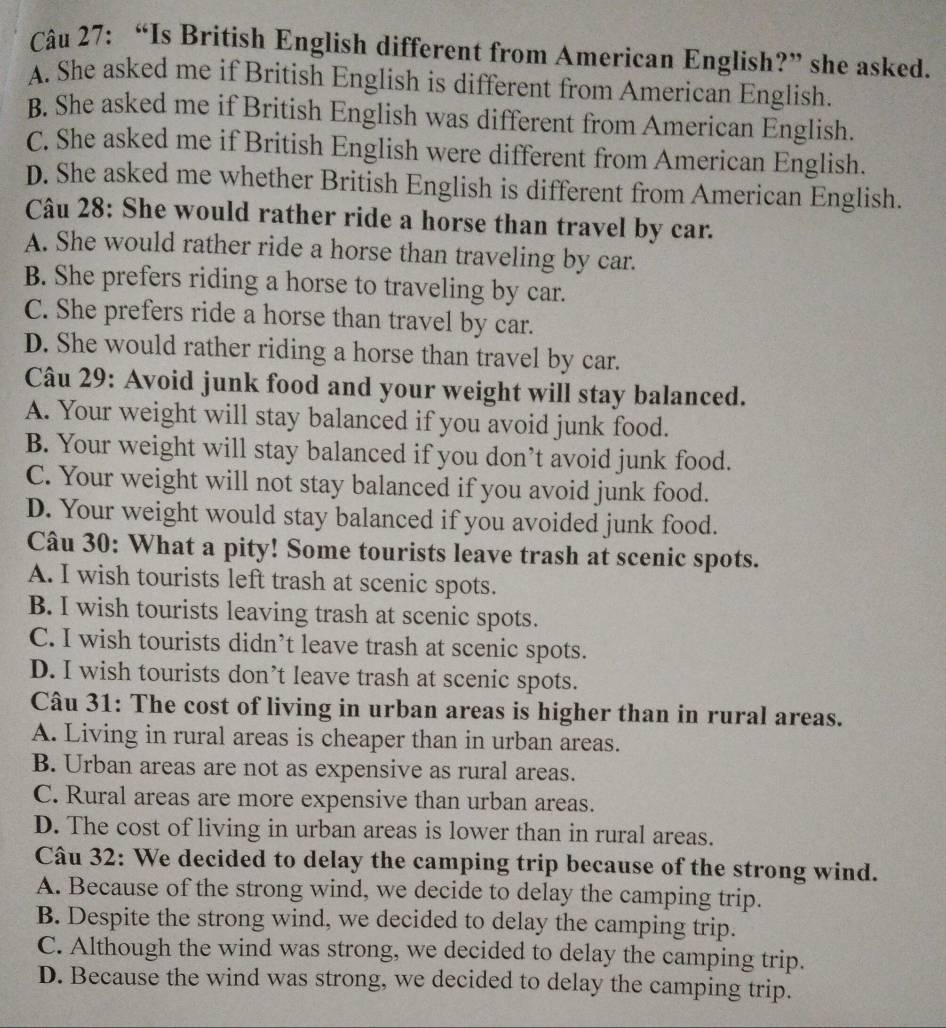 “Is British English different from American English?” she asked.
A. She asked me if British English is different from American English.
B. She asked me if British English was different from American English.
C. She asked me if British English were different from American English.
D. She asked me whether British English is different from American English.
Câu 28: She would rather ride a horse than travel by car.
A. She would rather ride a horse than traveling by car.
B. She prefers riding a horse to traveling by car.
C. She prefers ride a horse than travel by car.
D. She would rather riding a horse than travel by car.
Câu 29: Avoid junk food and your weight will stay balanced.
A. Your weight will stay balanced if you avoid junk food.
B. Your weight will stay balanced if you don’t avoid junk food.
C. Your weight will not stay balanced if you avoid junk food.
D. Your weight would stay balanced if you avoided junk food.
Câu 30: What a pity! Some tourists leave trash at scenic spots.
A. I wish tourists left trash at scenic spots.
B. I wish tourists leaving trash at scenic spots.
C. I wish tourists didn’t leave trash at scenic spots.
D. I wish tourists don’t leave trash at scenic spots.
Câu 31: The cost of living in urban areas is higher than in rural areas.
A. Living in rural areas is cheaper than in urban areas.
B. Urban areas are not as expensive as rural areas.
C. Rural areas are more expensive than urban areas.
D. The cost of living in urban areas is lower than in rural areas.
Câu 32: We decided to delay the camping trip because of the strong wind.
A. Because of the strong wind, we decide to delay the camping trip.
B. Despite the strong wind, we decided to delay the camping trip.
C. Although the wind was strong, we decided to delay the camping trip.
D. Because the wind was strong, we decided to delay the camping trip.