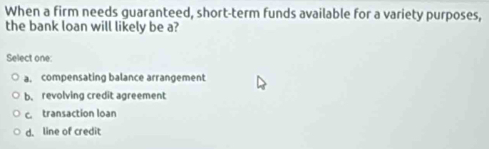 When a firm needs guaranteed, short-term funds available for a variety purposes,
the bank loan will likely be a?
Select one:
a. compensating balance arrangement
b. revolving credit agreement
c. transaction loan
d. line of credit