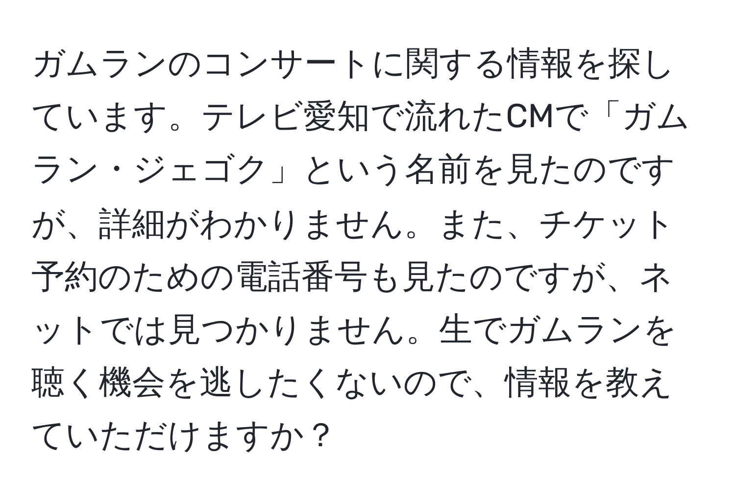 ガムランのコンサートに関する情報を探しています。テレビ愛知で流れたCMで「ガムラン・ジェゴク」という名前を見たのですが、詳細がわかりません。また、チケット予約のための電話番号も見たのですが、ネットでは見つかりません。生でガムランを聴く機会を逃したくないので、情報を教えていただけますか？