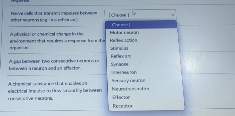 response.
Nerve cells that transmit impulses between [ Choose ]
other neurons (e.g. in a reflex arc).
[ Choose ]
A physical or chemical change in the Motor neuron
environment that requires a response from the Reflex action
organism. Stimulus
Reflex arc
A gap between two consecutive neurons or
Synapse
between a neuron and an effector.
Interneuron
A chemical substance that enables an Sensory neuron
electrical impulse to flow smoothly between Neurotransmitter
consecutive neurons. Effector
Receptor