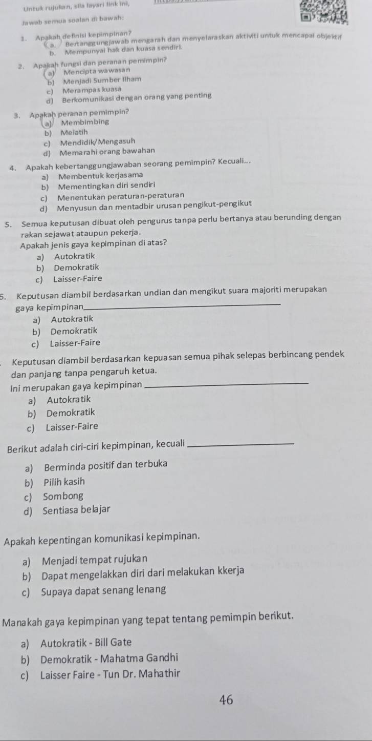 Untuk rujukan, sila layari link ini,
Jawab semua soalan di bawah:
1. Apakah definisi kepimpinan?
a. Bertanggungjawab mengarah dan menyelaraskan aktiviti untuk mencapai objek if
b. Mempunyai hak dan kuasa sendiri.
2、 Apakah fungsi dan peranan pemimpin?
a) Mencipta wawasan
b) Menjadi Sumber Ilham
c) Merampas kuasa
d) Berkomunikasi dengan orang yang penting
3. Apakah peranan pemimpin?
a) Membimbing
b) Melatih
c) Mendidik/Mengasuh
d) Memarahiorang bawahan
4. Apakah kebertanggungjawaban seorang pemimpin? Kecuali...
a) Membentuk kerjasama
b) Mementingkan diri sendiri
c) Menentukan peraturan-peraturan
d) Menyusun dan mentadbir urusan pengikut-pengikut
5. Semua keputusan dibuat oleh pengurus tanpa perlu bertanya atau berunding dengan
rakan sejawat ataupun pekerja.
Apakah jenis gaya kepimpinan di atas?
a) Autokratik
b) Demokratik
c) Laisser-Faire
_
5. Keputusan diambil berdasarkan undian dan mengikut suara majoriti merupakan
gaya kepimpinan
a) Autokratik
b) Demokratik
c) Laisser-Faire
Keputusan diambil berdasarkan kepuasan semua pihak selepas berbincang pendek
_
dan panjang tanpa pengaruh ketua.
Ini merupakan gaya kepimpinan
a) Autokratik
b) Demokratik
c) Laisser-Faire
Berikut adalah ciri-ciri kepimpinan, kecuali_
a) Berminda positif dan terbuka
b) Pilih kasih
c) Sombong
d) Sentiasa belajar
Apakah kepentingan komunikasi kepimpinan.
a) Menjadi tempat rujukan
b) Dapat mengelakkan diri dari melakukan kkerja
c) Supaya dapat senang lenang
Manakah gaya kepimpinan yang tepat tentang pemimpin berikut.
a) Autokratik - Bill Gate
b) Demokratik - Mahatma Gandhi
c) Laisser Faire - Tun Dr. Mahathir
46