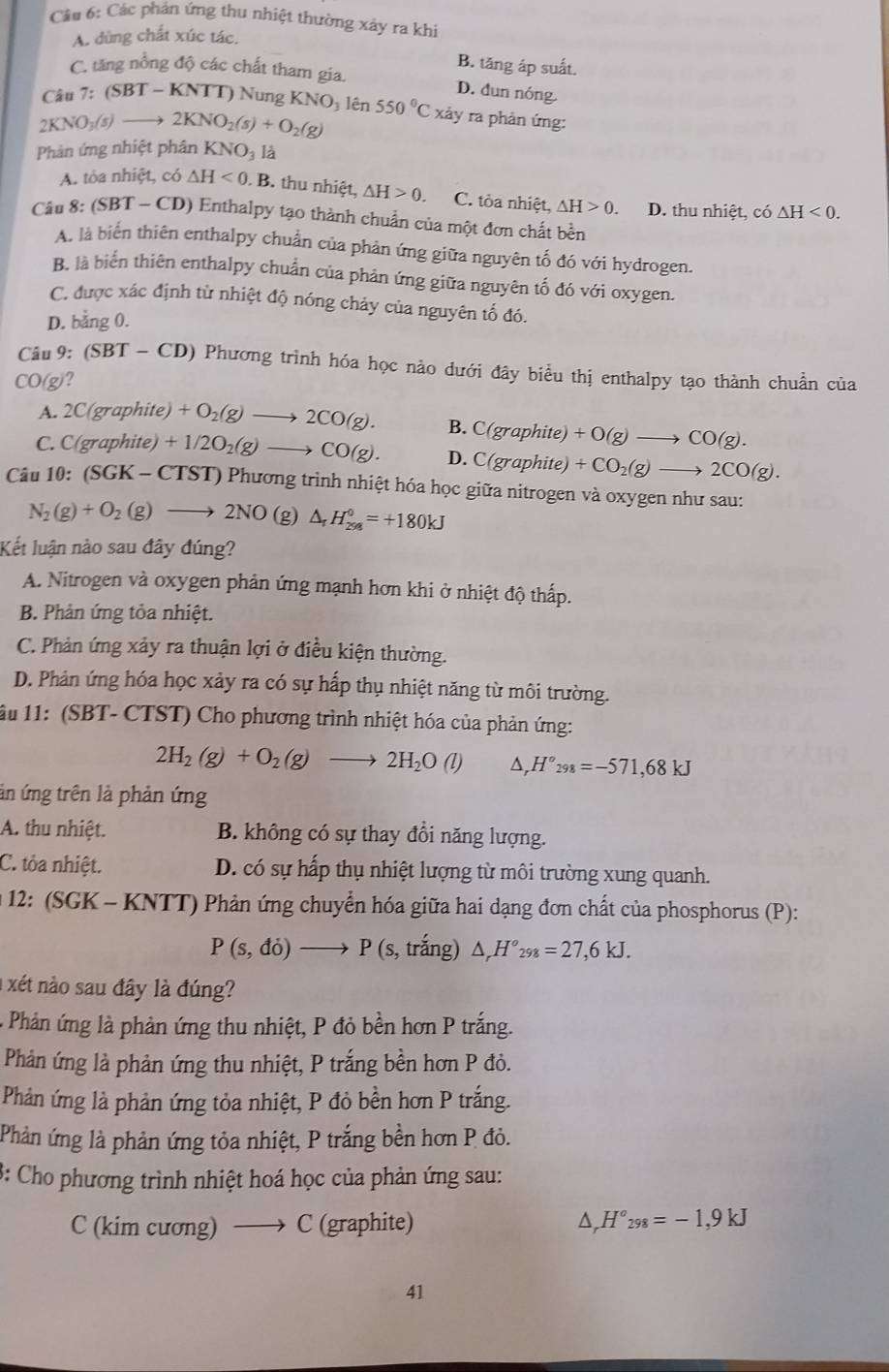 Các phản ứng thu nhiệt thường xảy ra khị
A. dùng chất xúc tác.
B. tăng áp suất.
C. tăng nồng độ các chất tham gia. D. dun nóng.
Câu 7:(SBT-KNTT) Nung KNO lên
2KNO_3(s)to 2KNO_2(s)+O_2(g) 550°C X2 xảy ra phản ứng:
Phản ứng nhiệt phân KNO_3l_2
A. tỏa nhiệt, có △ H<0.B. thu nhiệt, △ H>0 C. tỏa nhiệt, △ H>0. D. thu nhiệt, có △ H<0.
Câu 8: (SBT-CD) 0 Enthalpy tạo thành chuẩn của một đơn chất bền
A. là biến thiên enthalpy chuẩn của phản ứng giữa nguyên tố đó với hydrogen.
B. là biến thiên enthalpy chuẩn của phản ứng giữa nguyên tố đó với oxygen.
C. được xác định từ nhiệt độ nóng chảy của nguyên tố đó.
D. bằng 0.
Cầu 9:(SBT-CD) () Phương trình hóa học nảo dưới đây biểu thị enthalpy tạo thành chuẩn của^TO )?
A. C(graphite) +O_2(g)to 2CO(g). B. C(graphite)+O(g)to CO(g).
C. ( (_  raph te +1/2O_2(g)to CO(g). D. C(graphite)+CO_2(g)to 2CO(g).
Câu 10:(SGK-CTST T) Phương trình nhiệt hóa học giữa nitrogen và oxygen như sau:
N_2(g)+O_2(g)to 2NO (g) △ _rH_(298)^0=+180kJ
Kết luận nào sau đây đúng?
A. Nitrogen và oxygen phản ứng mạnh hơn khi ở nhiệt độ thấp.
B. Phản ứng tỏa nhiệt.
C. Phản ứng xảy ra thuận lợi ở điều kiện thường.
D. Phản ứng hóa học xảy ra có sự hấp thụ nhiệt năng từ môi trường.
ầu 11: (SBT- CTST) Cho phương trình nhiệt hóa của phản ứng:
2H_2(g)+O_2(g)to 2H_2O(l) △ . H°_298=-571,68kJ
ản ứng trên là phản ứng
A. thu nhiệt. B. không có sự thay đổi năng lượng.
C. tỏa nhiệt. D. có sự hấp thụ nhiệt lượng từ môi trường xung quanh.
* 12: (SGK - KNTT) Phản ứng chuyển hóa giữa hai dạng đơn chất của phosphorus (P):
P(s,do)to P (S , trắng) △ _rH°_298=27,6kJ.
a xét nào sau đây là đúng?
Phản ứng là phản ứng thu nhiệt, P đỏ bền hơn P trắng.
Phản ứng là phản ứng thu nhiệt, P trắng bền hơn P đỏ.
Phản ứng là phản ứng tỏa nhiệt, P đỏ bền hơn P trắng.
Phản ứng là phản ứng tỏa nhiệt, P trắng bền hơn P đỏ.
3: Cho phương trình nhiệt hoá học của phản ứng sau:
C (kim cương) C (graphite) D, H°_298=-1,9kJ
41