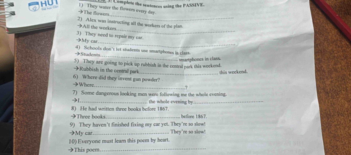 HUT 
3: Complete the sentences using the PASSIVE. 
Gst học Con 1) They water the flowers every day. 
_ 
>The flowers 
_ 
2) Alex was instructing all the workers of the plan. 
→All the workers. 
3) They need to repair my car. 
_ 
→My car. 
4) Schools don't let students use smartphones in class. 
→Students. 
_ 
smartphones in class. 
5) They are going to pick up rubbish in the central park this weekend. 
→Rubbish in the central park._ 
this weekend. 
6) Where did they invent gun powder? 
>Where._ ? 
7) Some dangerous looking men were following me the whole evening. 
→1_ the whole evening by_ 
8) He had written three books before 1867. 
→Three books. _before 1867. 
9) They haven’t finished fixing my car yet. They’re so slow! 
→My car._ They’re so slow! 
10) Everyone must learn this poem by heart. 
→This poem. 
_