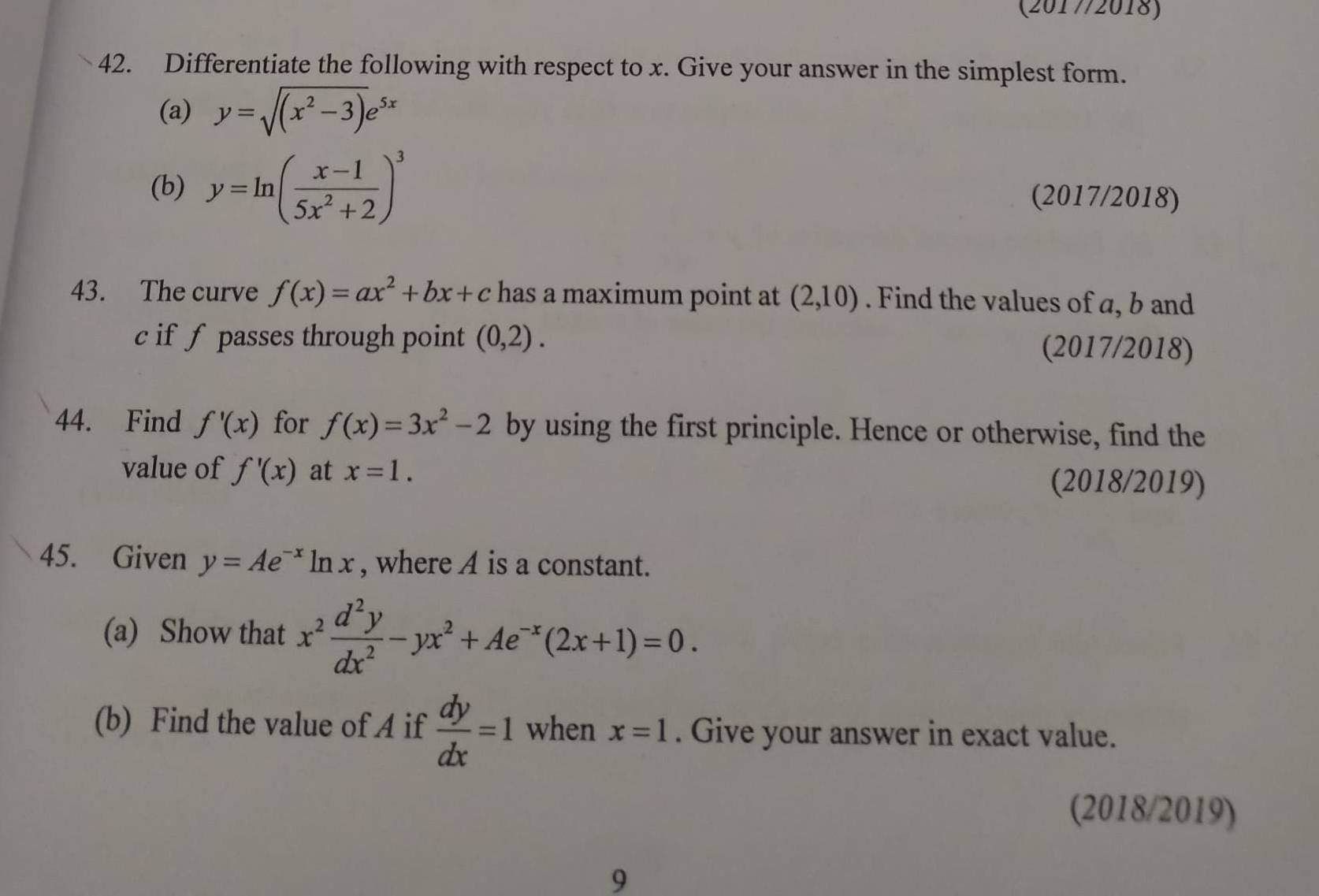 (2017/2018) 
42. Differentiate the following with respect to x. Give your answer in the simplest form. 
(a) y=sqrt((x^2-3))e^(5x)
(b) y=ln ( (x-1)/5x^2+2 )^3
(2017/2018) 
43. The curve f(x)=ax^2+bx+c has a maximum point at (2,10). Find the values of a, b and
c if f passes through point (0,2). (2017/2018) 
44. Find f'(x) for f(x)=3x^2-2 by using the first principle. Hence or otherwise, find the 
value of f'(x) at x=1. 
(2018/2019) 
45. Given y=Ae^(-x)ln x , where A is a constant. 
(a) Show that x^2 d^2y/dx^2 -yx^2+Ae^(-x)(2x+1)=0. 
(b) Find the value of A if  dy/dx =1 when x=1. Give your answer in exact value. 
(2018/2019) 
9