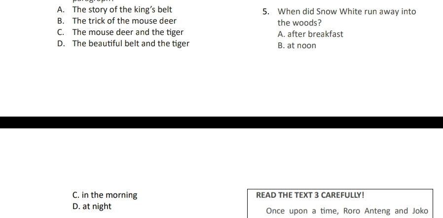 A. The story of the king’s belt 5. When did Snow White run away into
B. The trick of the mouse deer the woods?
C. The mouse deer and the tiger A. after breakfast
D. The beautiful belt and the tiger B. at noon
C. in the morning READ THE TEXT 3 CAREFULLY!
D. at night Once upon a time, Roro Anteng and Joko