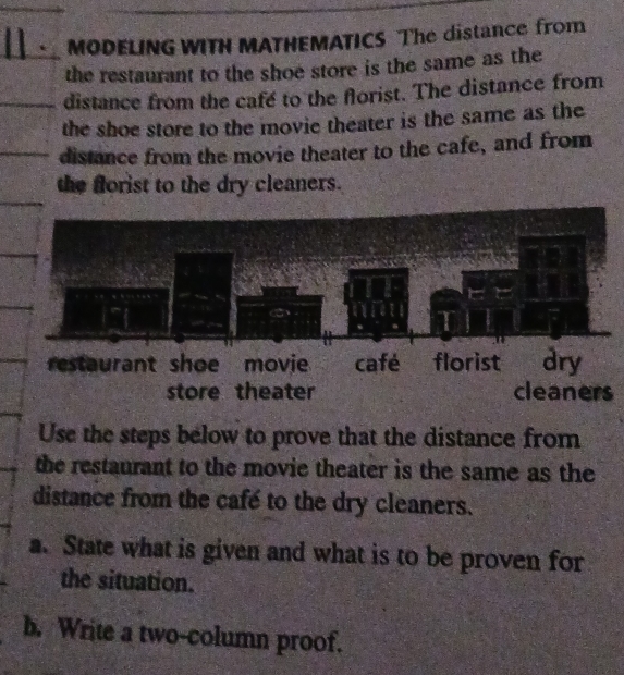 MODELING WITH MATHEMATICS The distance from 
the restaurant to the shoe store is the same as the 
distance from the cafe to the florist. The distance from 
the shoe store to the movie theater is the same as the 
distance from the movie theater to the cafe, and from 
the florist to the dry cleaners. 
store theater cleaners 
Use the steps below to prove that the distance from 
the restaurant to the movie theater is the same as the 
distance from the café to the dry cleaners. 
a. State what is given and what is to be proven for 
the situation. 
b. Write a two-column proof.