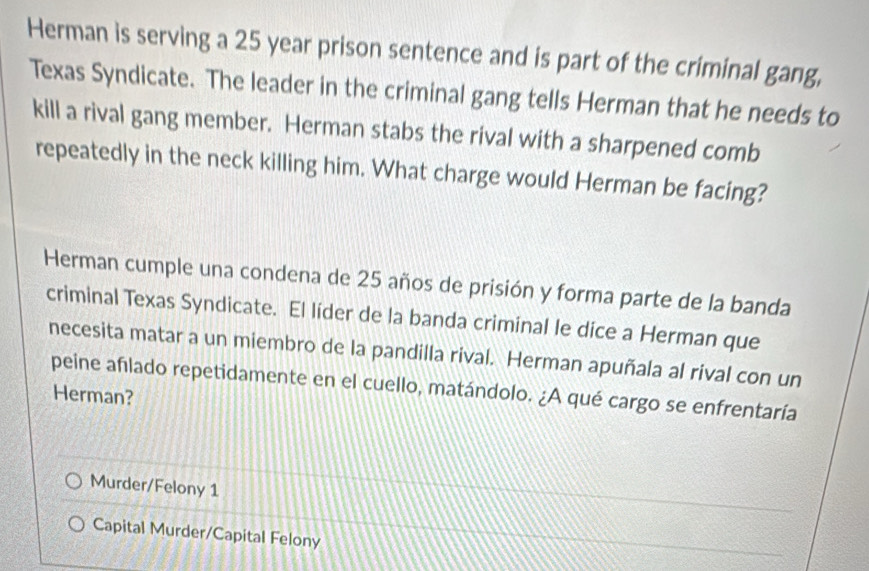 Herman is serving a 25 year prison sentence and is part of the criminal gang, 
Texas Syndicate. The leader in the criminal gang tells Herman that he needs to 
kill a rival gang member. Herman stabs the rival with a sharpened comb 
repeatedly in the neck killing him. What charge would Herman be facing? 
Herman cumple una condena de 25 años de prisión y forma parte de la banda 
criminal Texas Syndicate. El líder de la banda criminal le dice a Herman que 
necesita matar a un miembro de la pandilla rival. Herman apuñala al rival con un 
peine afılado repetidamente en el cuello, matándolo. ¿A qué cargo se enfrentaría 
Herman? 
Murder/Felony 1 
Capital Murder/Capital Felony