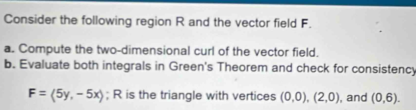 Consider the following region R and the vector field F. 
a. Compute the two-dimensional curl of the vector field. 
b. Evaluate both integrals in Green's Theorem and check for consistency
F=langle 5y,-5xrangle; R is the triangle with vertices (0,0),(2,0) , and (0,6).