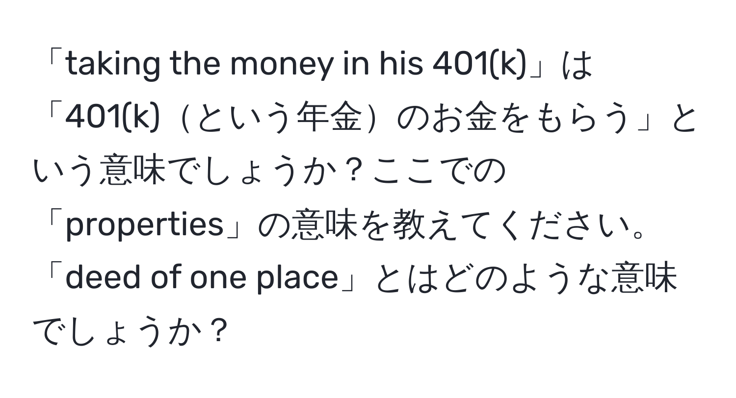 「taking the money in his 401(k)」は「401(k)という年金のお金をもらう」という意味でしょうか？ここでの「properties」の意味を教えてください。「deed of one place」とはどのような意味でしょうか？