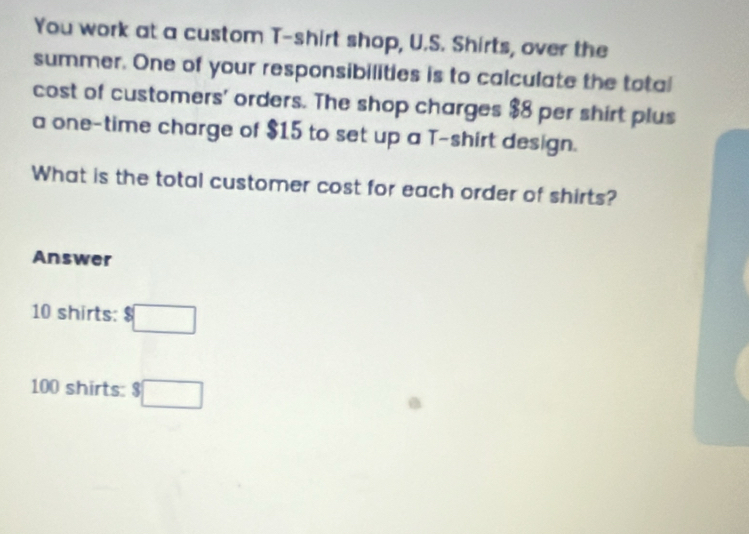 You work at a custom T-shirt shop, U.S. Shirts, over the 
summer. One of your responsibilities is to calculate the total 
cost of customers' orders. The shop charges $8 per shirt plus 
a one-time charge of $15 to set up a T-shirt design. 
What is the total customer cost for each order of shirts? 
Answer
10 shirts: $□
100 shirts: $□