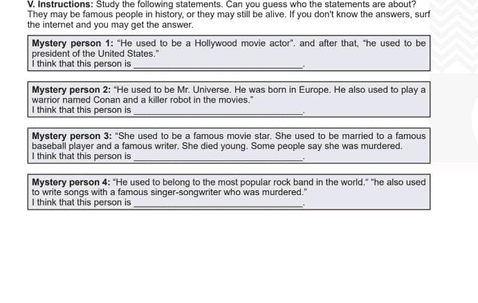 Instructions: Study the following statements. Can you guess who the statements are about? 
They may be famous people in history, or they may still be alive. If you don't know the answers, surf 
the internet and you may get the answer. 
Mystery person 1: “He used to be a Hollywood movie actor”. and after that, “he used to be 
president of the United States." 
I think that this person is_ 
. 
Mystery person 2: “He used to be Mr. Universe. He was born in Europe. He also used to play a 
warrior named Conan and a killer robot in the movies." 
I think that this person is_ 
Mystery person 3: “She used to be a famous movie star. She used to be married to a famous 
baseball player and a famous writer. She died young. Some people say she was murdered. 
I think that this person is_ 
Mystery person 4: “He used to belong to the most popular rock band in the world." "he also used 
to write songs with a famous singer-songwriter who was murdered." 
I think that this person is_