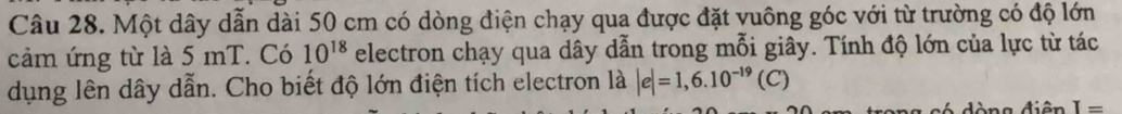 Một dây dẫn dài 50 cm có dòng điện chạy qua được đặt vuông góc với từ trường có độ lớn 
cảm ứng từ là 5 mT. Có 10^(18) electron chạy qua dây dẫn trong mỗi giây. Tính độ lớn của lực từ tác 
dụng lên dây dẫn. Cho biết độ lớn điện tích electron là |e|=1,6.10^(-19)(C)
ó dòng điện I=
