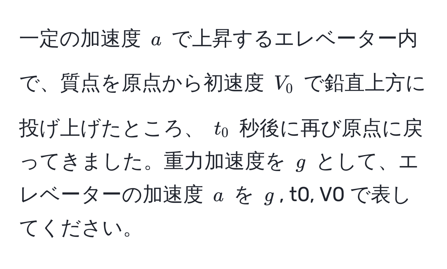 一定の加速度 $a$ で上昇するエレベーター内で、質点を原点から初速度 $V_0$ で鉛直上方に投げ上げたところ、 $t_0$ 秒後に再び原点に戻ってきました。重力加速度を $g$ として、エレベーターの加速度 $a$ を $g$, t0, V0 で表してください。