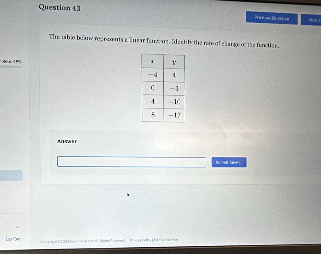 Previous Question Next C 
The table below represents a linear function. Identify the rate of change of the function. 
plete: 49% 
Answer 
Submit Answer 
Log Out Copyright ©2024 DeltaMath.com All Rights Reserved. Privacy Policy | Terms of Service