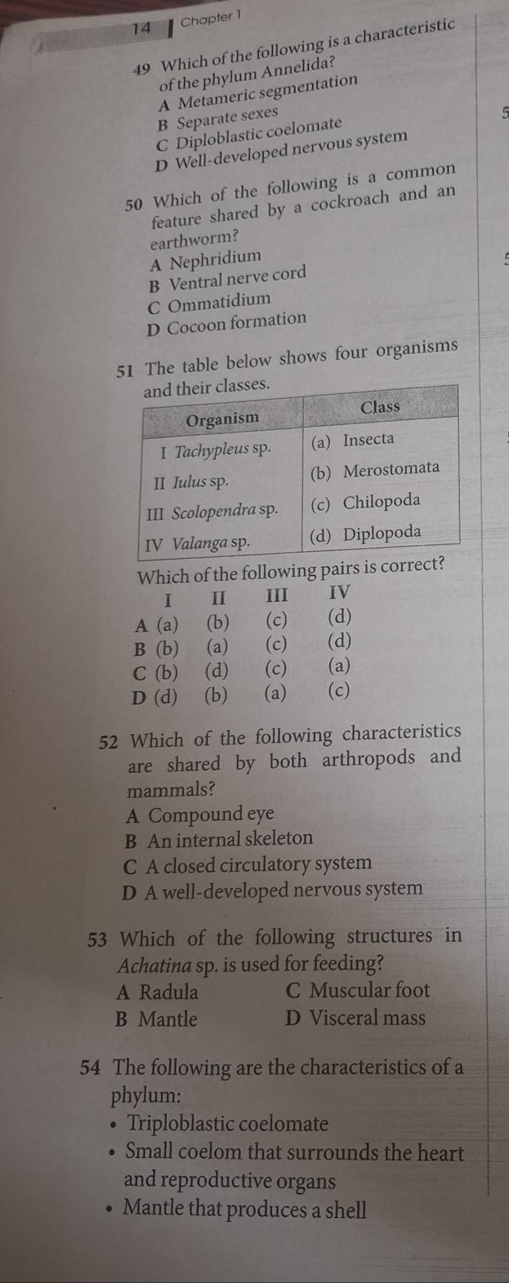 Chapter 1
49 Which of the following is a characteristic
of the phylum Annelida?
A Metameric segmentation
B Separate sexes
5
C Diploblastic coelomate
D Well-developed nervous system
50 Which of the following is a common
feature shared by a cockroach and an
earthworm?
A Nephridium
B Ventral nerve cord
C Ommatidium
D Cocoon formation
51 The table below shows four organisms
Which of the following pairs is co
I III IV
A (a) (b) (c) (d)
B (b) (a) (c) (d)
C (b) (d) (c) (a)
D (d) (b) (a) (c)
52 Which of the following characteristics
are shared by both arthropods and
mammals?
A Compound eye
B An internal skeleton
C A closed circulatory system
D A well-developed nervous system
53 Which of the following structures in
Achatina sp. is used for feeding?
A Radula C Muscular foot
B Mantle D Visceral mass
54 The following are the characteristics of a
phylum:
Triploblastic coelomate
Small coelom that surrounds the heart
and reproductive organs
Mantle that produces a shell