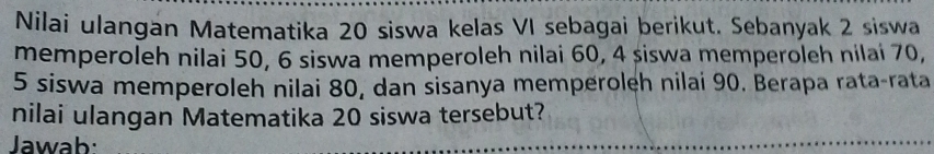 Nilai ulangan Matematika 20 siswa kelas VI sebagai berikut. Sebanyak 2 siswa 
memperoleh nilai 50, 6 siswa memperoleh nilai 60, 4 siswa memperoleh nilai 70,
5 siswa memperoleh nilai 80, dan sisanya memperoleh nilai 90. Berapa rata-rata 
nilai ulangan Matematika 20 siswa tersebut? 
Jawab: