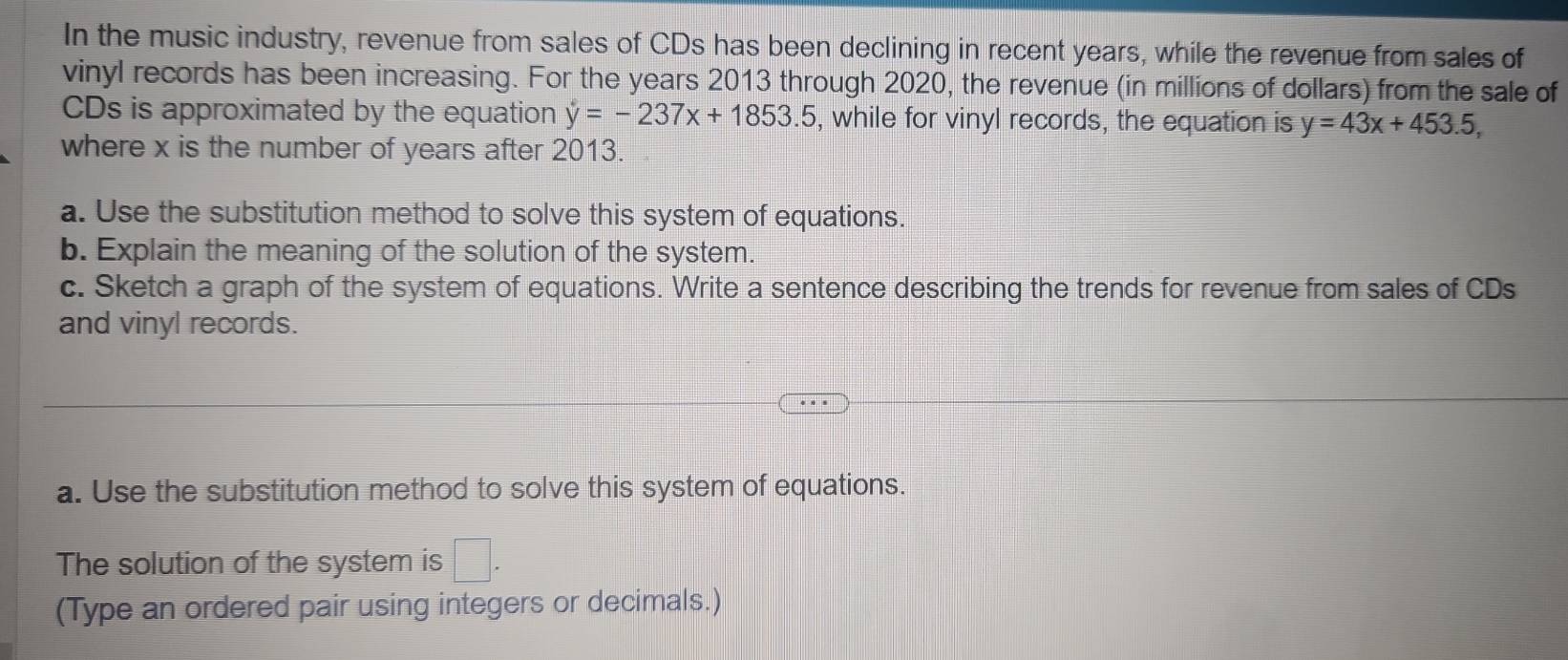 In the music industry, revenue from sales of CDs has been declining in recent years, while the revenue from sales of 
vinyl records has been increasing. For the years 2013 through 2020, the revenue (in millions of dollars) from the sale of 
CDs is approximated by the equation y=-237x+1853.5 , while for vinyl records, the equation is y=43x+453.5, 
where x is the number of years after 2013. 
a. Use the substitution method to solve this system of equations. 
b. Explain the meaning of the solution of the system. 
c. Sketch a graph of the system of equations. Write a sentence describing the trends for revenue from sales of CDs 
and vinyl records. 
a. Use the substitution method to solve this system of equations. 
The solution of the system is □. 
(Type an ordered pair using integers or decimals.)