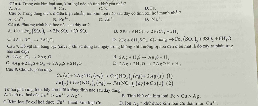 Trong các kim loại sau, kim loại nào có tính khử yếu nhất?
A. Au. B. Cu . C. Na. D. Fe.
Câu 5. Trong dung dịch, ở điều kiện chuẩn, ion kim loại nào sau đây có tính oxi hoá mạnh nhất?
A. Cu^(2+). B. Fe^(3+). C. Zn^(2+). D. Na^+.
Câu 6. Phương trình hoá học nào sau đây sai?
A. Cu+Fe_2(SO_4)_3to 2FeSO_4+CuSO_4 B. 2Fe+6HClto 2FeCl_3+3H_2
C. 4Al+3O_2to 2Al_2O_3 D. 2Fe+6H_2SO_4 d cningto Fe_2(SO_4)_3+3SO_2+6H_2O
Câu 7. Đồ vật làm bằng bạc (silver) khi sử dụng lâu ngày trong không khí thường bị hoá đen ở bề mặt là do xảy ra phản ứng
nào sau đây?
A. 4Ag+O_2to 2Ag_2O B. 2Ag+H_2Sto Ag_2S+H_2
C. 4Ag+2H_2S+O_2to 2Ag_2S+2H_2O D. 2Ag+2H_2Oto 2AgOH+H_2
Câu 8. Cho các phán ứng:
Cu(s)+2AgNO_3(aq)to Cu(NO_3)_2(aq)+2Ag(s)(1)
Fe(s)+Cu(NO_3)_2(aq)to Fe(NO_3)_2(aq)+Cu(s)(2)
Từ hai phản ứng trên, hãy cho biết khẳng định nào sau đây đúng.
A. Tính oxi hoá của Fe^(2+)>Cu^(2+)>Ag^+. B. Tính khử của kim loại Fe>Cu>Ag.
C. Kim loại Fe oxi hoá được Cu^(2+) thành kim loại Cu . D. Ion Ag^+ * khử được kim loại Cu thành ion Cu^(2+).