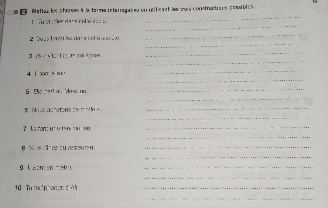 a 2 Mettez les phrases à la forme interrogative en utilisant les trois constructions possibles. 
_ 
_ 
1 Tu étudies dans cette école. 
_ 
2 Vous travaillez dans cette société. 
_ 
_ 
_ 
3 Ils invitent leurs collègues. 
4 Il sort le soir. 
_ 
_ 
5 Elle part au Mexique. 
_ 
_ 
6 Nous achetons ce modèle. 
_ 
_ 
7 Ils font une randonnée. 
_ 
_ 
8 Vous dînez au restaurant._ 
_ 
9 Il vient en métro. 
_ 
_ 
10 Tu téléphones à Ali. 
_ 
_