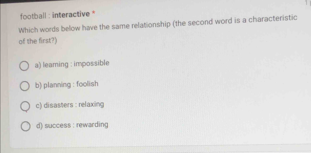 football : interactive * 1
Which words below have the same relationship (the second word is a characteristic
of the first?)
a) learning : impossible
b) planning : foolish
c) disasters : relaxing
d) success : rewarding