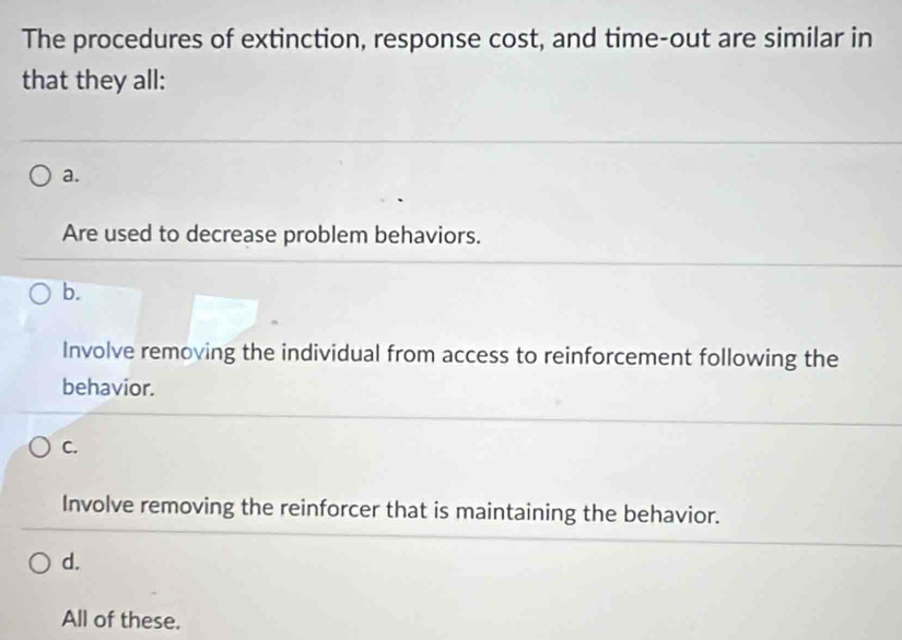 The procedures of extinction, response cost, and time-out are similar in
that they all:
a.
Are used to decrease problem behaviors.
b.
Involve removing the individual from access to reinforcement following the
behavior.
C.
Involve removing the reinforcer that is maintaining the behavior.
d.
All of these.