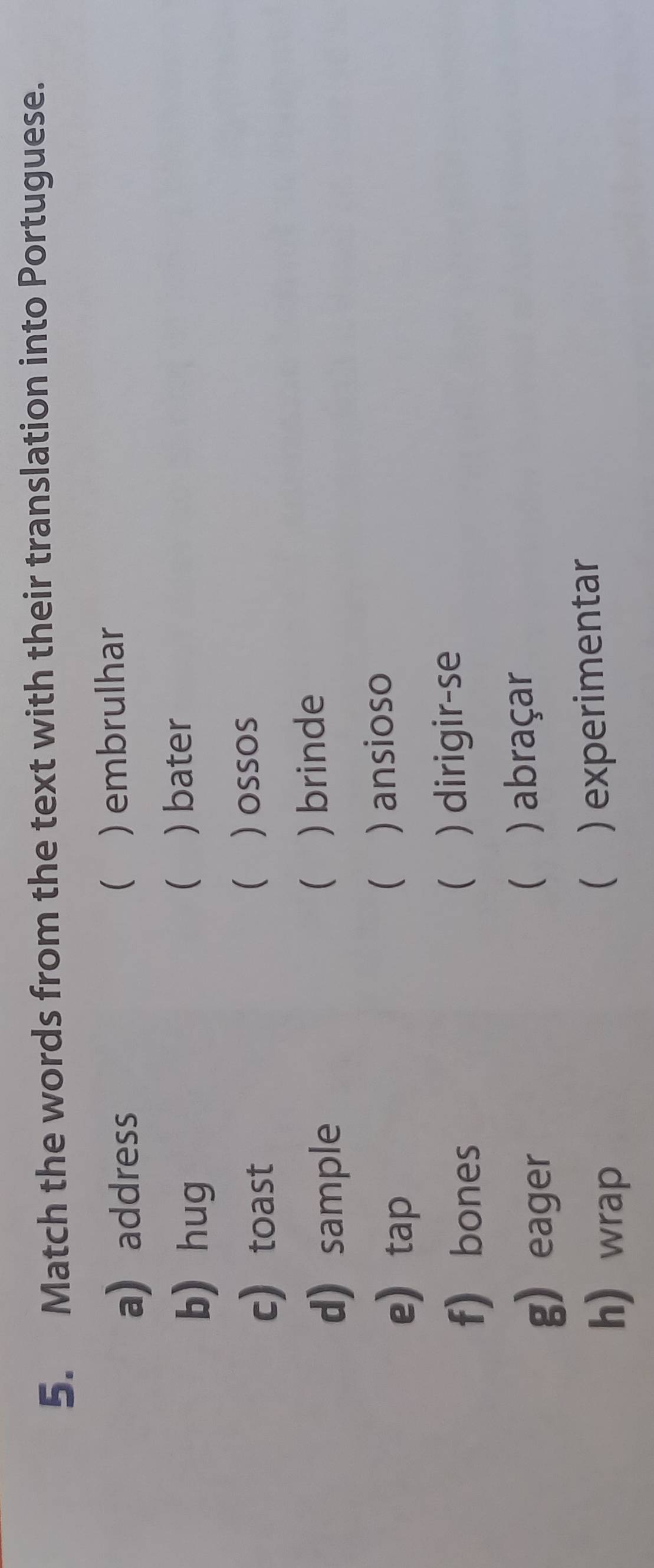 Match the words from the text with their translation into Portuguese. 
 
a) address ) embrulhar 
b) hug 
 ) bater 
c toast 
 ) ossos 
 
d) sample ) brinde 
etap 
 ) ansioso 
 
f) bones ) dirigir-se 
g eager ( ) abraçar 
h wrap ) experimentar 
