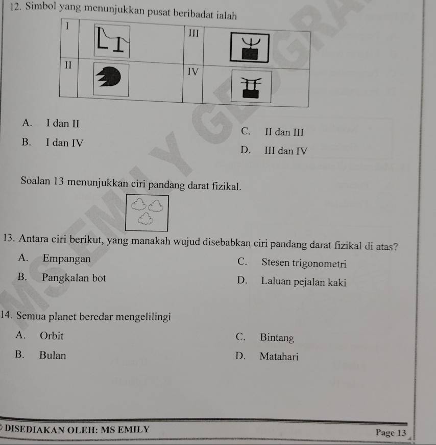 Simbol yang menunjukkan pus
A. I dan II C. II dan III
B. I dan IV D. III dan IV
Soalan 13 menunjukkan ciri pandang darat fizikal.
13. Antara ciri berikut, yang manakah wujud disebabkan ciri pandang darat fizikal di atas?
A. Empangan C. Stesen trigonometri
B. Pangkalan bot D. Laluan pejalan kaki
14. Semua planet beredar mengelilingi
A. Orbit C. Bintang
B. Bulan D. Matahari
Ö DISEDIAKAN ÖLEH: MS ΕMILY Page 13
