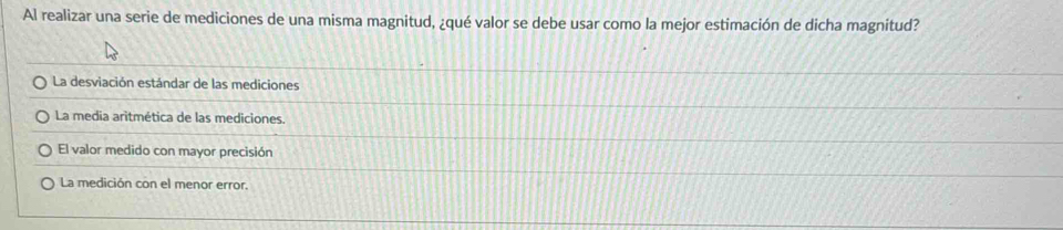 Al realizar una serie de mediciones de una misma magnitud, ¿qué valor se debe usar como la mejor estimación de dicha magnitud?
La desviación estándar de las mediciones
La media aritmética de las mediciones.
El valor medido con mayor precisión
La medición con el menor error.