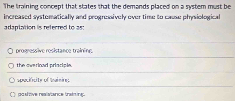 The training concept that states that the demands placed on a system must be
increased systematically and progressively over time to cause physiological
adaptation is referred to as:
progressive resistance training.
the overload principle.
specificity of training.
positive resistance training.