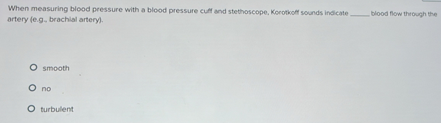 When measuring blood pressure with a blood pressure cuff and stethoscope, Korotkoff sounds indicate _blood flow through the
artery (e. g., brachial artery).
smooth
no
turbulent