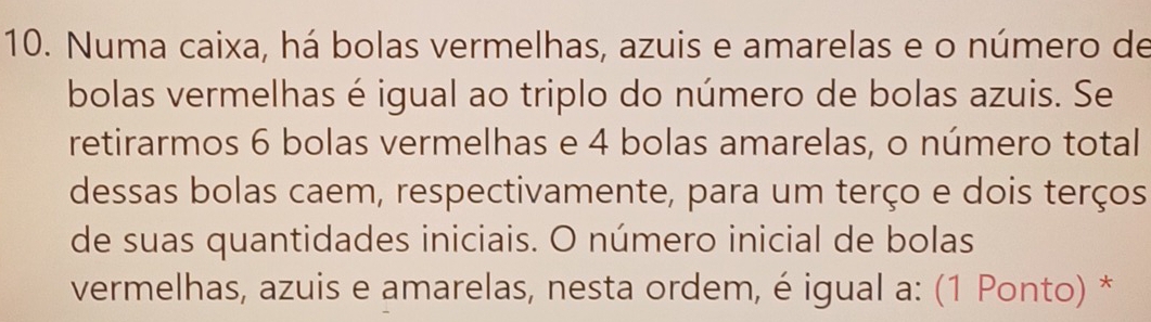 Numa caixa, há bolas vermelhas, azuis e amarelas e o número de 
bolas vermelhas é igual ao triplo do número de bolas azuis. Se 
retirarmos 6 bolas vermelhas e 4 bolas amarelas, o número total 
dessas bolas caem, respectivamente, para um terço e dois terços 
de suas quantidades iniciais. O número inicial de bolas 
vermelhas, azuis e amarelas, nesta ordem, é igual a: (1 Ponto) *