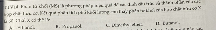 TTV14. Phân tử khối (MS) là phương pháp hiệu quả để xác định cấu trúc và thành phần của các
hợp chất hữu cơ. Kết quả phân tích phố khối lượng cho thấy phân tử khối của hợp chất hữu cơ X
là 60. Chất X có thể là:
A. Ethanol. B. Propanol. C. Dimethyl ether. D. Butanol.
xit amin nào sau