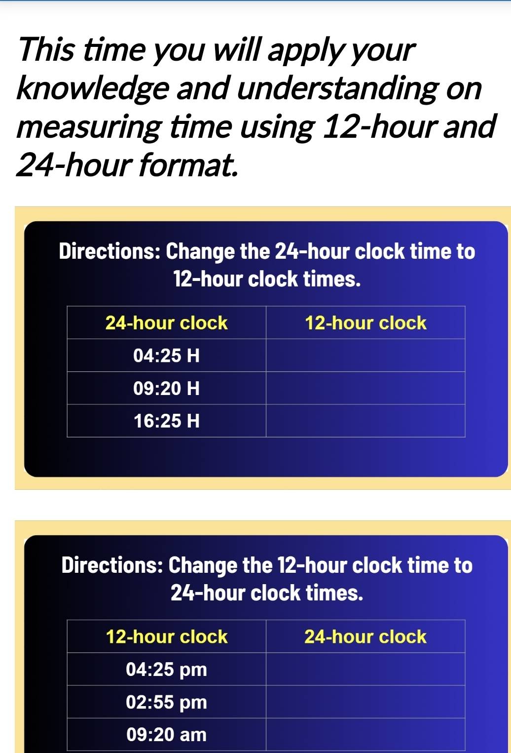 This time you will apply your
knowledge and understanding on
measuring time using 12-hour and
24-hour format.
Directions: Change the 24-hour clock time to
12-hour clock times.
Directions: Change the 12-hour clock time to
24-hour clock times.