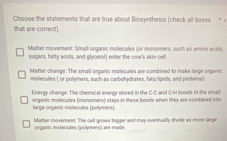 Choose the statements that are true about Biosynthesis (check all boxes * 4
that are correct).
Matter movement: Small organic molecules (or monomers, such as amino acids,
sugars, fatty acids, and glycerol) enter the cow's skin cell.
Matter change: The small organic molecules are combined to make large organic
molecules ( or polymers, such as carbohydrates, fats/lipids, and proteins).
Energy change: The chemical energy stored in the C-C and C-H bonds in the small
organic molecules (monomers) stays in these bonds when they are combined into
large organic molecules (polymers).
Matter movement: The cell grows bigger and may eventually divide as more large
organic molecules (polymers) are made.