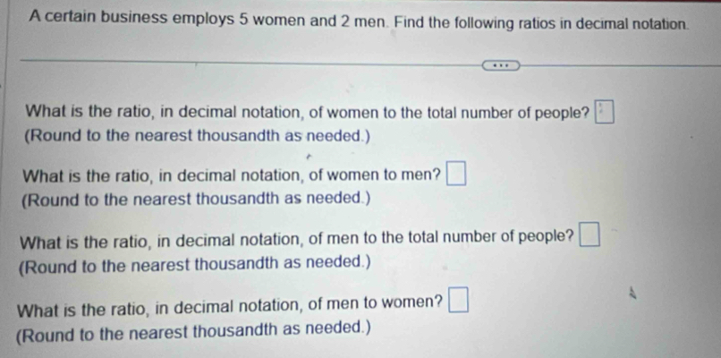 A certain business employs 5 women and 2 men. Find the following ratios in decimal notation. 
What is the ratio, in decimal notation, of women to the total number of people? □ 
(Round to the nearest thousandth as needed.) 
What is the ratio, in decimal notation, of women to men? □ 
(Round to the nearest thousandth as needed.) 
What is the ratio, in decimal notation, of men to the total number of people? | 
(Round to the nearest thousandth as needed.) 
What is the ratio, in decimal notation, of men to women? ^ 
(Round to the nearest thousandth as needed.)