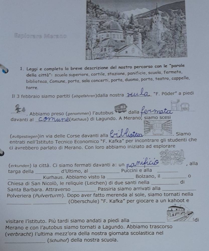 Espiorare Merano 
1. Leggi e completa la breve descrizione del nostro per 
della città": scuola superiore, cortile, stazione, panificio, scuola, fermata, 
biblioteca, Comune, porta, sala concerti, porta, duomo, porta, teatro, cappella, 
torre. 
Il 3 febbraio siamo partiti (abgefahren)dalla nostra _“F. Põder” a piedi 
. Abbiamo preso (genommen) l’autobus dalla_ 
davanti al_ (Rathaus) di Lagundo. A Merano, siamo scesi 
(ausgestiegen)in via delle Corse davanti alla_ _. Siamo 
entrati nell’Istituto Tecnico Economico “F. Kafka” per incontrare gli studenti che 
ci avrebbero parlato di Merano. Con Ioro abbiamo iniziato ad esplorare 
(erkunden) la città. Ci siamo fermati davanti a: un _, alla 
targa della _d’Ultimo, al _Puccini e alla_ 
_Kurhaus. Abbiamo visto la _Bolzano, il _0 
Chiesa di San Nicolò, le reliquie (Leichen) di due santi nella_ 
di 
Santa Barbara. Attraverso _Passiria siamo arrivati alla_ 
Polveriera (Pulverturm). Dopo aver fatto merenda al sole, siamo tornati nella 
_(Oberschule) “F. Kafka” per giocare a un kahoot e 
visitare l’istituto. Più tardi siamo andati a piedi alla_ 
Merano e con l’autobus siamo tornati a Lagundo. Abbiamo trascorso 
(verbracht) l’ultima mezz’ora della nostra giornata scolastica nel 
_(Schulhof) della nostra scuola.