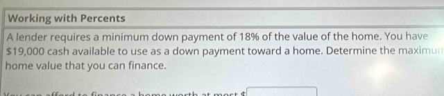 Working with Percents 
A lender requires a minimum down payment of 18% of the value of the home. You have
$19,000 cash available to use as a down payment toward a home. Determine the maximun 
home value that you can finance.