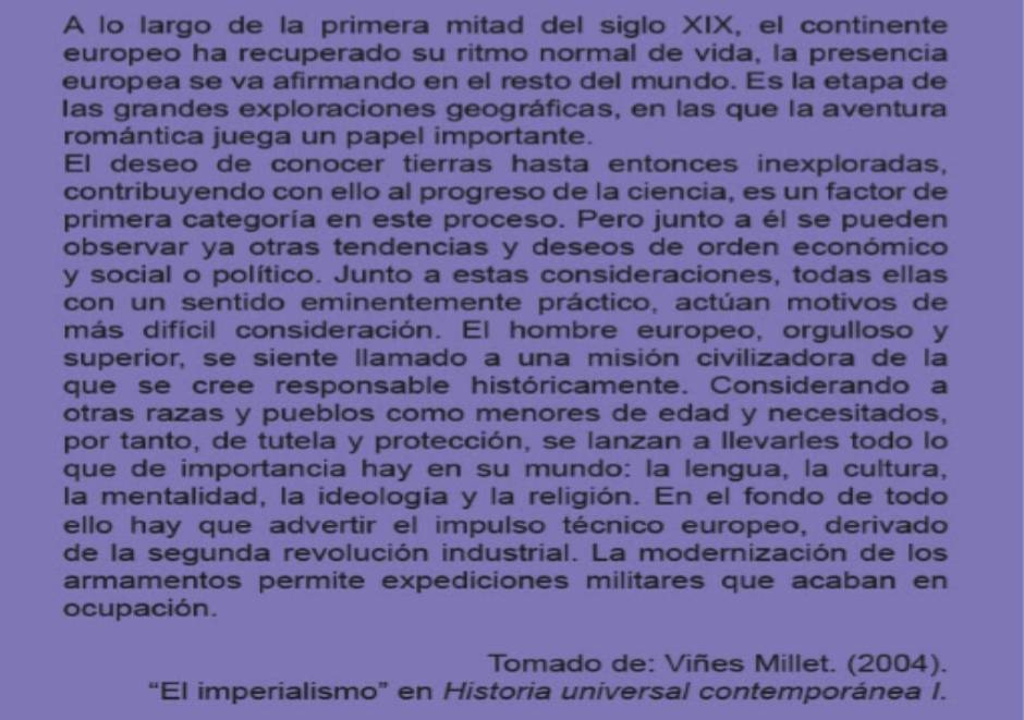 A lo largo de la primera mitad del siglo XIX, el continente 
europeo ha recuperado su ritmo normal de vida, la presencia 
europea se va afirmando en el resto del mundo. Es la etapa de 
las grandes exploraciones geográficas, en las que la aventura 
romántica juega un papel importante. 
El deseo de conocer tierras hasta entonces inexploradas, 
contribuyendo con ello al progreso de la ciencia, es un factor de 
primera categoría en este proceso. Pero junto a él se pueden 
observar ya otras tendencias y deseos de orden económico 
y social o político. Junto a estas consideraciones, todas ellas 
con un sentido eminentemente práctico, actúan motivos de 
más difícil consideración. El hombre europeo, orgulloso y 
superior, se siente llamado a una misión civilizadora de la 
que se cree responsable históricamente. Considerando a 
otras razas y pueblos como menores de edad y necesitados, 
por tanto, de tutela y protección, se lanzan a llevarles todo lo 
que de importancia hay en su mundo: la lengua, la cultura, 
la mentalidad, la ideología y la religión. En el fondo de todo 
ello hay que advertir el impulso técnico europeo, derivado 
de la segunda revolución industrial. La modernización de los 
armamentos permite expediciones militares que acaban en 
ocupación. 
Tomado de: Viñes Millet. (2004). 
“El imperialismo” en Historia universal contemporánea I.