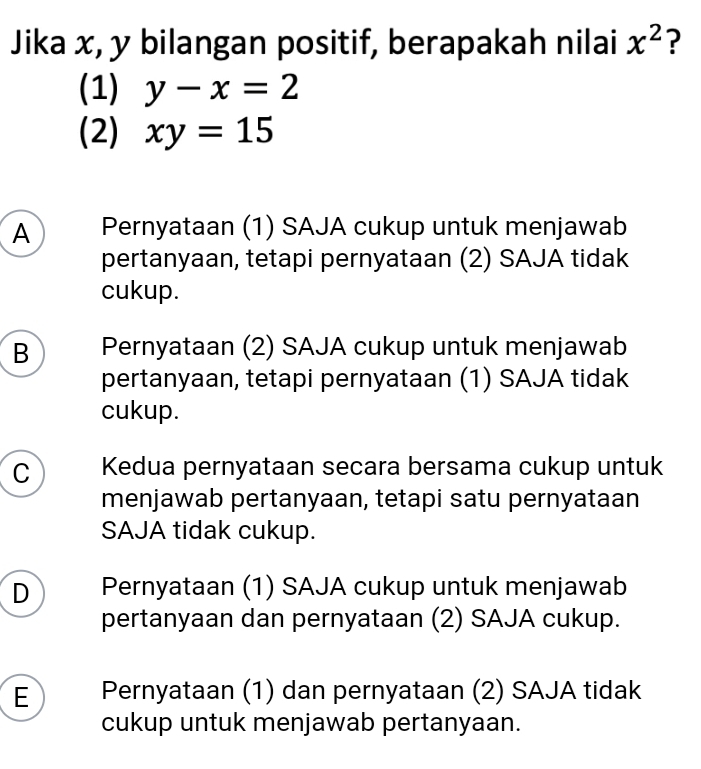 Jika x, y bilangan positif, berapakah nilai x^2 ?
(1) y-x=2
(2) xy=15
A Pernyataan (1) SAJA cukup untuk menjawab
pertanyaan, tetapi pernyataan (2) SAJA tidak
cukup.
B Pernyataan (2) SAJA cukup untuk menjawab
pertanyaan, tetapi pernyataan (1) SAJA tidak
cukup.
C Kedua pernyataan secara bersama cukup untuk
menjawab pertanyaan, tetapi satu pernyataan
SAJA tidak cukup.
D Pernyataan (1) SAJA cukup untuk menjawab
pertanyaan dan pernyataan (2) SAJA cukup.
E Pernyataan (1) dan pernyataan (2) SAJA tidak
cukup untuk menjawab pertanyaan.